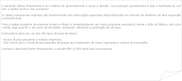 Canto dobrado: O AeroSoft Gestor Empresarial  um sistema de gerenciamento e apoio  deciso. Sua principal caracterstica  aliar a facilidade do uso com a rigidez do fluxo dos processos. Os dados operacionais inseridos so transformados em informaes gerenciais disponibilizadas em formato de relatrios de fcil requisio e entendimento.Toda a cadeia produtiva da empresa (matriz e filiais)  contemplada em um nico programa executvel, desde o cho de fbrica, at o ps-venda, seja qual for o seu ramo de atividade: comercial, industrial ou prestao de servios.Voc poder optar por um dos trs tipos de base de dados:- Access  para pequenas e mdias empresas;- SQL-Server  ou Oracle  para grandes empresas que necessitam de maior segurana e volume de transaes. Conhea o AeroSoft Gestor Empresarial, a soluo ERP & CRM ideal para sua empresa.
