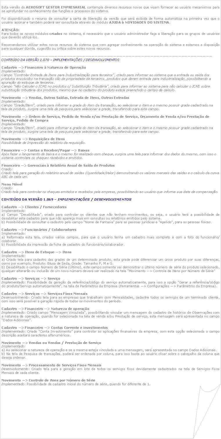 Canto dobrado: Esta verso do AEROSOFT GESTOR EMPRESARIAL contempla diversos recursos novos que visam fornecer ao usurio mecanismos para se aprofundar no conhecimento das funes e processos do sistema. Foi disponibilizado o recurso de consultar a carta de liberao da verso que ser exibida de forma automtica na primeira vez que o usurio acionar e tambm poder ser consultada atravs do mdulo AJUDA  NOVIDADES DO SISTEMA. ATENO:Para todos os novos mdulos criados no sistema,  necessrio que o usurio administrador faa a liberao para os grupos de usurios que devero utiliz-los. Recomendamos utilizar estes novos recursos do sistema que vem agregar conhecimento na operao do sistema e estamos a disposio para qualquer dvida, sugesto ou crtica sobre estes novos recursos.CONTEDO DA VERSO 1.070  IMPLEMENTAES / DESENVOLVIMENTOSCadastro > Financeiro  Natureza de OperaoImplementado: Campo Controlar Entrada de Itens para Industrializao para terceiros, criado para informar ao sistema que a entrada ou sada dos produtos envolvidos na transao so de propriedade de terceiros, produtos que deram entrada para industrializao, possibilitando a apurao do estoque de terceiros.Campo No Calcular o ICMS no produtos c/ Substituio Tributria, criado para informar ao sistema para no calcular o ICMS sobre substituio tributria dos produtos, mesmo que no cadastro do produto esteja preenchido o campo de calculo.Movimento > Vendas, Outras Sadas, Entrada de Itens, Outras Entradas
Implementado: Campo Grade/Item, criado para informar a grade do item da transao, ao selecionar o item e o mesmo possuir grade cadastrado na tela de produto, surgira uma tela de pesquisa para selecionar a grade, transferindo para este campo.Movimento > Ordem de Servio, Pedido de Venda e/ou Prestao de Servio, Oramento de Venda e/ou Prestao de Servio, Pedido de CompraImplementado:Campo Grade/Item, criado para informar a grade do item da transao, ao selecionar o item e o mesmo possuir grade cadastrado na tela de produto, surgira uma tela de pesquisa para selecionar a grade, transferindo para este campo.Movimento > Requisies de ItensPossibilidade de Impresso do relatrio da requisio.
Financeiro > Contas a Receber/Pagar > BaixasAps fazer o lanamento de baixa e o mesmo for realizado com cheque, surgira uma tela para informar dos dados do mesmo, com isso o sistema controlara os cheques recebidos e emitidos.

Financeiro > Gerenciais  Relatrio Anual de Sada de Produtos
Criado: Criado tela para gerao do relatrio anual de sadas (Quantidade/Valor) demonstrando os valores mensais das sadas e o calculo da curva ABC de cada um.Menu MvelCriado: Criado tela para controlar os cheques emitidos e recebidos pela empresa, possibilitando ao usurio que informe sua data de compensao.CONTEDO DA VERSO 1.069  IMPLEMENTAES / DESENVOLVIMENTOSCadastro > Clientes / FornecedoresImplementado:a) Campo "Desabilitado", criado para controlar os clientes que no tenham movimentos, ou seja, o usurio ter a possibilidade de desabilitar este cadastro para que no aparea mais em consultas ou relatrios emitidos pelo sistema.b) Possibilidade de consultar o cadastro pelo campo "Nome de Fantasia" para as pessoas jurdicas e "Apelido", para as pessoas fsicas. Cadastro > Funcionrios / ColaboradoresImplementado:a) Reformada esta tela, criados vrios campos, para que o usurio tenha um cadastro mais completo e com a foto do funcionrio/colaborar.b) Possibilidade da impresso da ficha de cadastro do funcionrio/colaborador. Cadastro > Itens de Estoque > ItensImplementado:a) Criado tela para cadastro das grades de um determinado produto, esta grade pode diferenciar um nico produto por suas diferenas, como por exemplo, Produto: Blusa de Seda, Grade: Tamanho P, M e G.b) Desabilitado o campo Nmero de Srie (ltimo), este campo somente vai demonstrar o ltimo nmero de srie do produto selecionado, qualquer alteraro ou incluso de um novo nmero dever ser realizado na tela "Movimento --> Controle de Itens por Nmero de Srie" Cadastro > Servios > ServioImplementado: Possibilidade da gerao da referncia/cdigo do servio automaticamente, para isso a opo "Gerar a referncia/cdigo do produto/Servio automaticamente", na tela de Parmetros da Empresa (Ferramentas > Configuraes > Parmetros da Empresa). Cadastro > Servios > Servios Fixos MensaisDesenvolvimento: Criado tela para as empresas que trabalham com Mensalidades, cadastre todos os servios de um terminado cliente, com isso ser possvel a gerao rpida de todos os movimentos do perodo. Cadastro > Financeiro > Natureza de operaoImplementado: Criado campo "Mensagem Vinculada", possibilitando vincular um mensagem do cadastro de histrico de Observaes com a natureza de operao, quando for selecionada na tela de venda e/ou Prestao de servio, esta mensagem ser apresentada no campo "Dados Adicionais". Cadastro > Financeiro > Contas Corrente e investimentosImplementado: Criado "Conta Investimento" para controlar as aplicaes financeiras da empresa, com esta opo selecionada o campo descrio aceitar caracteres alfanumricos. Movimento > Vendas ou Vendas / Prestao de ServioImplementado:a) Ao selecionar a natureza de operao e se a mesma esteja vinculada a uma mensagem, ser apresentada no campo Dados Adicionais.b) Na tela de Pesquisa de transaes, poder ser ordenada por coluna, para isso basta ao usurio clicar sobre o cabealho da coluna que deseja ordenar. Movimento > Processamento de Servios Fixos MensaisDesenvolvimento: Criado tela para a gerao em lote de todos os servios fixos devidamente cadastrados na tela de Servios Fixos Mensais de cada cliente. Movimento > Controle de itens por Nmero de SrieImplementado: Possibilidade de cadastro inicial do nmero de srie, quando for diferente de 1. 