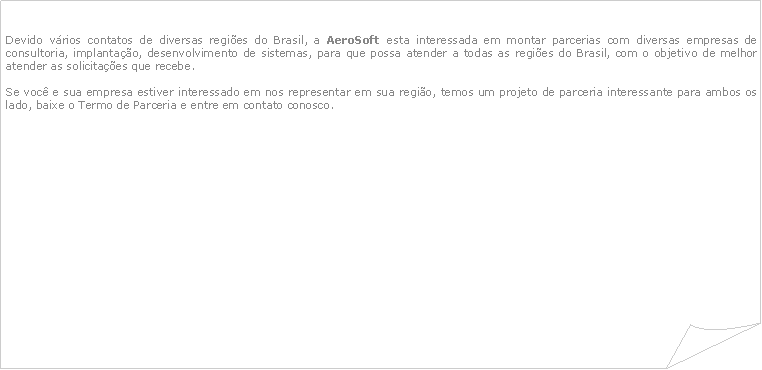 Canto dobrado: Devido vrios contatos de diversas regies do Brasil, a AeroSoft esta interessada em montar parcerias com diversas empresas de consultoria, implantao, desenvolvimento de sistemas, para que possa atender a todas as regies do Brasil, com o objetivo de melhor atender as solicitaes que recebe.Se voc e sua empresa estiver interessado em nos representar em sua regio, temos um projeto de parceria interessante para ambos os lado, baixe o Termo de Parceria e entre em contato conosco. 