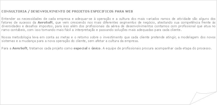 Canto dobrado: Consultoria / DESENVOLVIMENTO DE PROJETOS ESPECIFICOS PARA WEBEntender as necessidades de cada empresa e adequar-se  operao e a cultura dos mais variados ramos de atividade so alguns dos fatores de sucesso da AeroSoft, que vem crescendo nos mais diferentes segmentos de negcio, atestando sua competncia frente s diversidades e desafios impostos, para isso alm dos profissionais da area de desenvolvimentos contamos com profissional que atua no ramo contbeis, com isso tornando mais fcil a interpretao e passando solues mais adequadas para cada cliente.Nossa metodologia leva em conta as metas e o retorno sobre o investimento que cada cliente pretende atingir, a modelagem dos novos sistemas e a mudana para a nova operao do cliente, sem afetar a cultura da empresa.Para a AeroSoft, tratamos cada projeto como especial e nico. A equipe de profissionais procura acompanhar cada etapa do processo. 