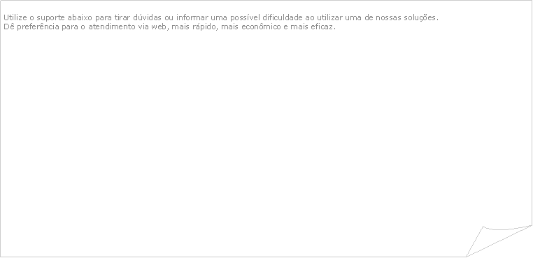 Canto dobrado: Utilize o suporte abaixo para tirar dvidas ou informar uma possvel dificuldade ao utilizar uma de nossas solues.D preferncia para o atendimento via web, mais rpido, mais econmico e mais eficaz.                                                    