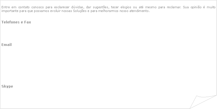 Canto dobrado: Entre em contato conosco para esclarecer dvidas, dar sugestes, tecer elogios ou at mesmo para reclamar. Sua opinio  muito importante para que possamos evoluir nossas Solues e para melhorarmos nosso atendimento.Telefones e Fax		Email							Skype		