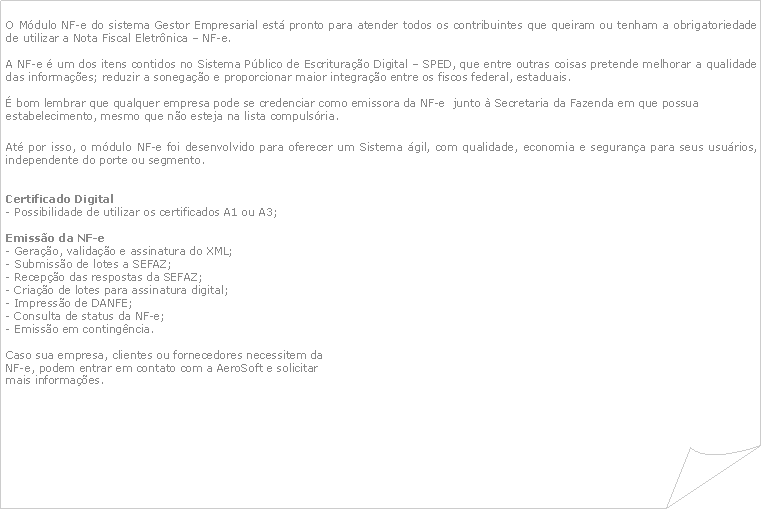 Canto dobrado: O Mdulo NF-e do sistema Gestor Empresarial est pronto para atender todos os contribuintes que queiram ou tenham a obrigatoriedade de utilizar a Nota Fiscal Eletrnica  NF-e.A NF-e  um dos itens contidos no Sistema Pblico de Escriturao Digital  SPED, que entre outras coisas pretende melhorar a qualidade das informaes; reduzir a sonegao e proporcionar maior integrao entre os fiscos federal, estaduais. bom lembrar que qualquer empresa pode se credenciar como emissora da NF-e  junto  Secretaria da Fazenda em que possua estabelecimento, mesmo que no esteja na lista compulsria.At por isso, o mdulo NF-e foi desenvolvido para oferecer um Sistema gil, com qualidade, economia e segurana para seus usurios, independente do porte ou segmento.Certificado Digital- Possibilidade de utilizar os certificados A1 ou A3;Emisso da NF-e- Gerao, validao e assinatura do XML;- Submisso de lotes a SEFAZ;- Recepo das respostas da SEFAZ;- Criao de lotes para assinatura digital;- Impresso de DANFE;- Consulta de status da NF-e;- Emisso em contingncia.Caso sua empresa, clientes ou fornecedores necessitem da NF-e, podem entrar em contato com a AeroSoft e solicitar mais informaes.	